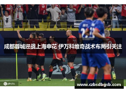 成都蓉城迎战上海申花 伊万科维奇战术布局引关注