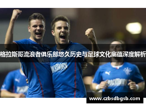 格拉斯哥流浪者俱乐部悠久历史与足球文化底蕴深度解析