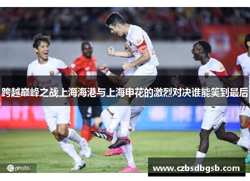 跨越巅峰之战上海海港与上海申花的激烈对决谁能笑到最后